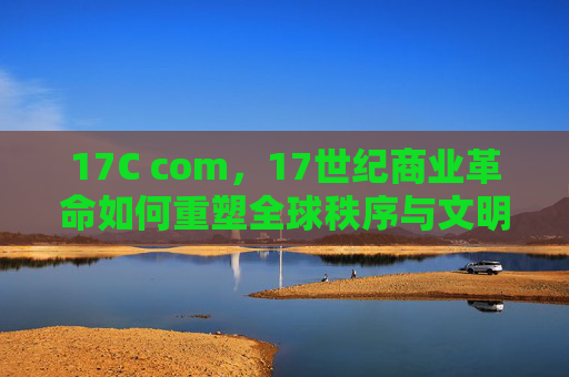 17C com,17世纪商业革命如何重塑全球秩序与文明进程,17世纪商业革命,重塑全球秩序与文明进程