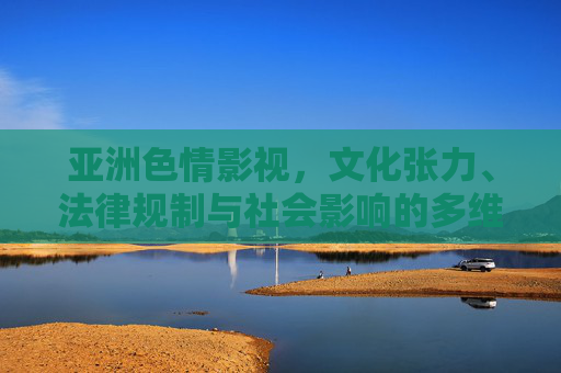 亚洲色情影视,文化张力、法律规制与社会影响的多维审视,亚洲色情影视,文化张力、法律规制与社会影响的多维审视