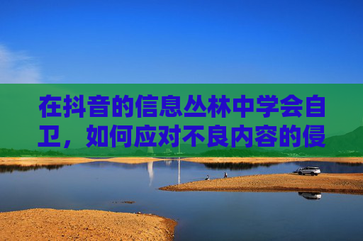 在抖音的信息丛林中学会自卫，如何应对不良内容的侵蚀？抖音信息丛林，学会自卫，应对不良内容侵蚀