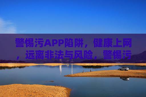 警惕污APP陷阱,健康上网,远离非法与风险,警惕污APP陷阱,健康上网远离非法风险