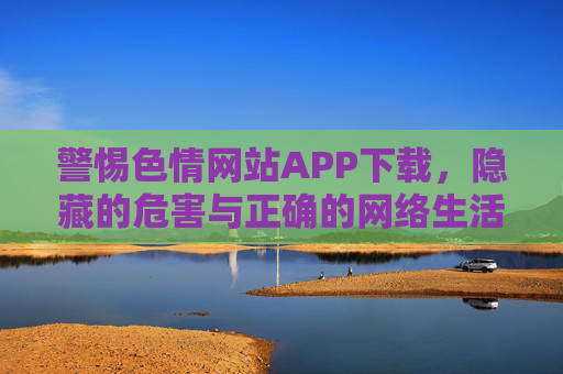 警惕色情网站APP下载，隐藏的危害与正确的网络生活选择，警惕色情网站APP下载，隐藏危害与正确网络生活选择