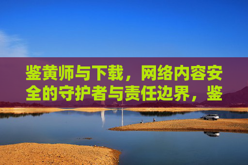 鉴黄师与下载，网络内容安全的守护者与责任边界，鉴黄师与下载，网络内容安全的守护者责任边界