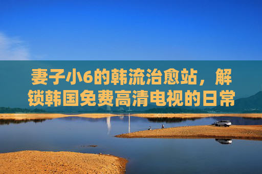 妻子小6的韩流治愈站,解锁韩国免费高清电视的日常小确幸,妻子小6的韩流治愈站,免费高清电视里的日常小确幸