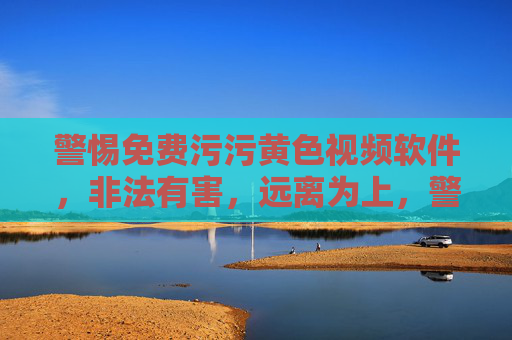 警惕免费污污黄色视频软件，非法有害，远离为上，警惕免费污污黄色视频软件，非法有害，远离为上