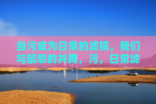 当污成为日常的滤镜,我们与禁忌的共舞,污,日常滤镜下的禁忌共舞