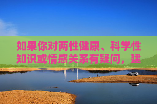 如果你对两性健康、科学性知识或情感关系有疑问,建议通过正规渠道获取信息,比如,两性健康与情感关系疑问,正规渠道获取信息