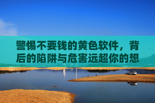 警惕不要钱的黄色软件,背后的陷阱与危害远超你的想象,警惕免费黄色软件,背后的陷阱与危害远超想象
