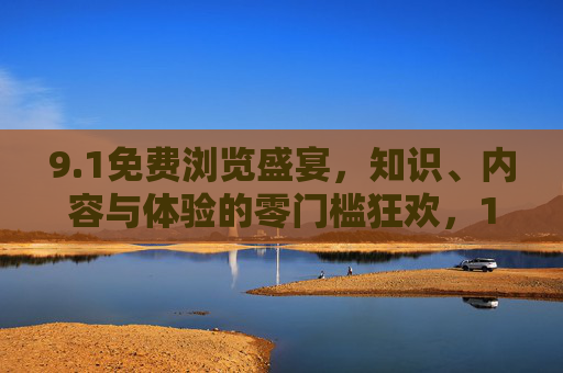 9.1免费浏览盛宴,知识、内容与体验的零门槛狂欢,1免费浏览盛宴,知识内容体验零门槛狂欢