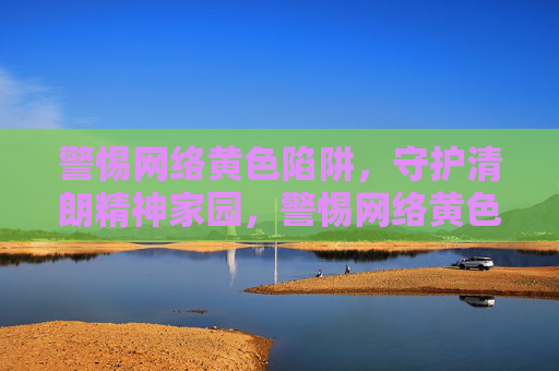 警惕网络黄色陷阱,守护清朗精神家园,警惕网络黄色陷阱,守护清朗精神家园