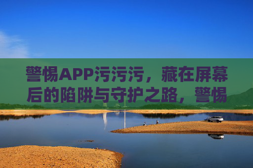 警惕APP污污污,藏在屏幕后的陷阱与守护之路,警惕APP污污污,屏幕后的陷阱与守护之路