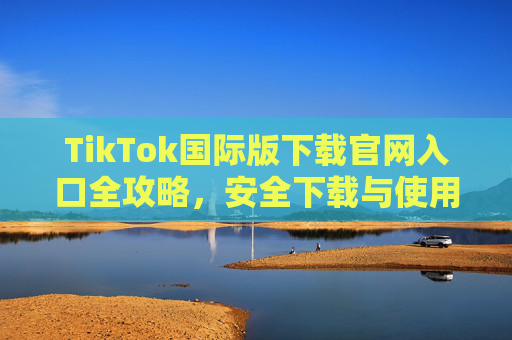 TikTok国际版下载官网入口全攻略,安全下载与使用指南,TikTok国际版官网入口下载全攻略,安全使用指南