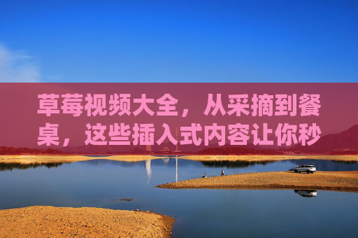 草莓视频大全,从采摘到餐桌,这些插入式内容让你秒变草莓达人,从采摘到餐桌,草莓视频大全助你秒变达人