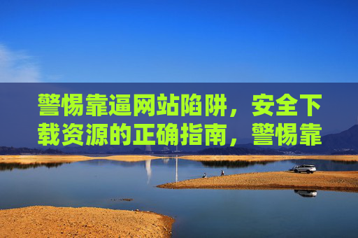 警惕靠逼网站陷阱,安全下载资源的正确指南,警惕靠逼网站陷阱,安全下载资源指南