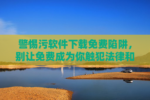 警惕污软件下载免费陷阱，别让免费成为你触犯法律和危险的导火索，警惕免费污软件陷阱，别让免费成违法与危险导火索