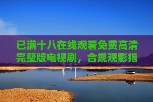 已满十八在线观看免费高清完整版电视剧,合规观影指南与资源获取,十八+免费高清完整版电视剧,合规观影指南与资源获取
