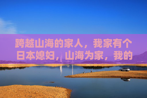 跨越山海的家人,我家有个日本媳妇,山海为家,我的日本媳妇