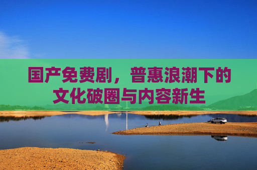 国产免费剧,普惠浪潮下的文化破圈与内容新生