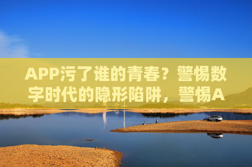 APP污了谁的青春？警惕数字时代的隐形陷阱，警惕APP污青春，数字时代的隐形陷阱