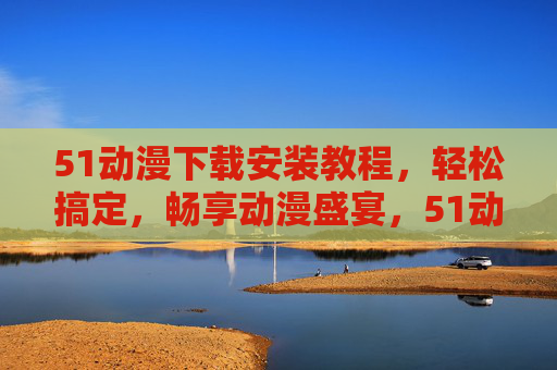 51动漫下载安装教程,轻松搞定,畅享动漫盛宴,51动漫下载安装教程,轻松搞定,畅享动漫盛宴