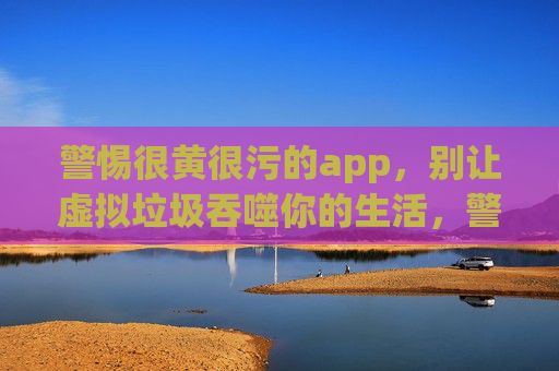 警惕很黄很污的app,别让虚拟垃圾吞噬你的生活,警惕很黄很污APP,别让虚拟垃圾吞噬生活