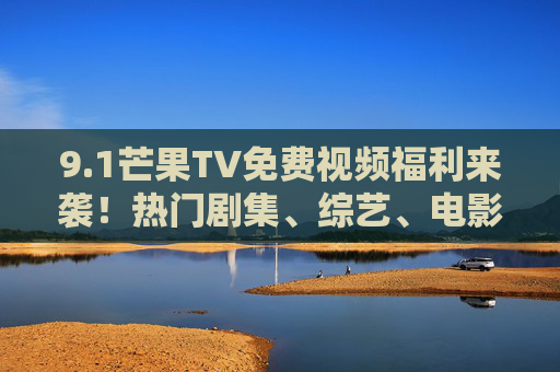 9.1芒果TV免费视频福利来袭!热门剧集、综艺、电影全解锁,追党不用再等会员,芒果TV免费福利,热门剧集综艺电影全解锁,追党不用等会员