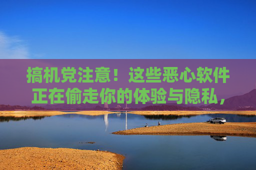 搞机党注意!这些恶心软件正在偷走你的体验与隐私,搞机党注意!这些恶心软件正在偷走你的体验与隐私