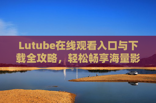 Lutube在线观看入口与下载全攻略,轻松畅享海量影视资源,Lutube在线观看与下载全攻略,轻松畅享海量影视资源