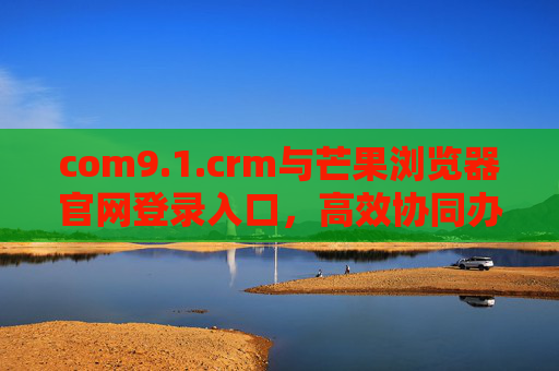 com9.1.crm与芒果浏览器官网登录入口，高效协同办公的便捷通道，com9.1.crm与芒果浏览器登录入口，高效协同办公便捷通道