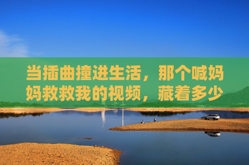 当插曲撞进生活，那个喊妈妈救救我的视频，藏着多少人的安全感密码？妈妈救救我视频，生活插曲里的安全感密码