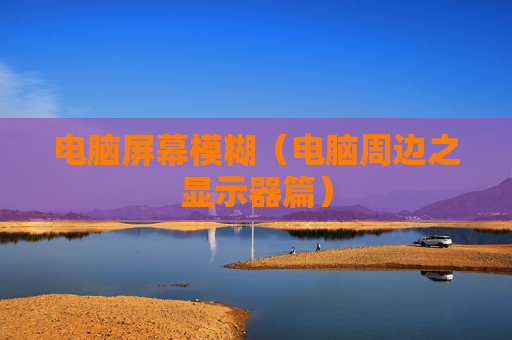 详细阅读:电脑屏幕模糊(电脑周边之显示器篇) 电脑屏幕模糊(电脑周边之显示器篇)