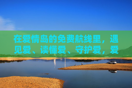 在爱情岛的免费航线里,遇见爱、读懂爱、守护爱,爱情岛免费航线,遇见、读懂、守护爱
