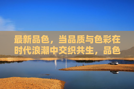 最新品色，当品质与色彩在时代浪潮中交织共生，品色共生，时代浪潮中的品质与色彩交织