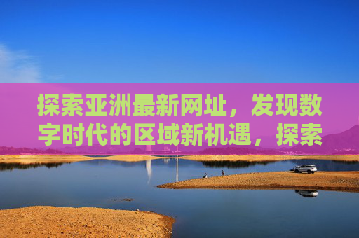 探索亚洲最新网址,发现数字时代的区域新机遇,探索亚洲最新网址,发现数字时代区域新机遇