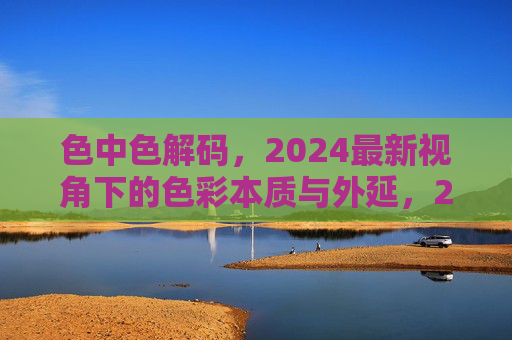色中色解码,2024最新视角下的色彩本质与外延,2024最新视角,色彩本质与外延的解码