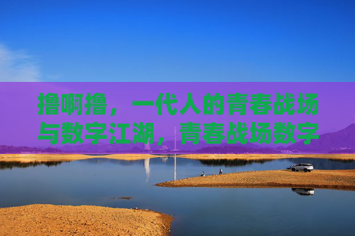 撸啊撸,一代人的青春战场与数字江湖,青春战场数字江湖,一代人的撸啊撸
