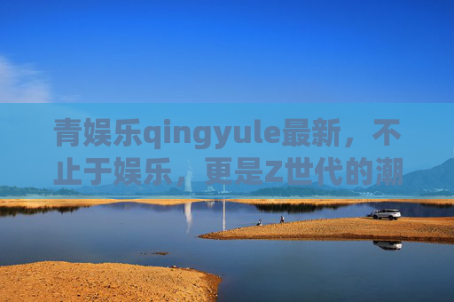 青娱乐qingyule最新,不止于娱乐,更是Z世代的潮流生活指南,青娱乐,不止娱乐,Z世代潮流生活指南