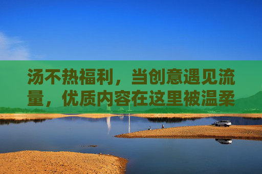 汤不热福利,当创意遇见流量,优质内容在这里被温柔以待,汤不热福利,创意遇流量,优质内容温柔以待