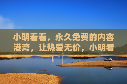 小明看看,永久免费的内容港湾,让热爱无价,小明看看,永久免费的内容港湾,让热爱无价