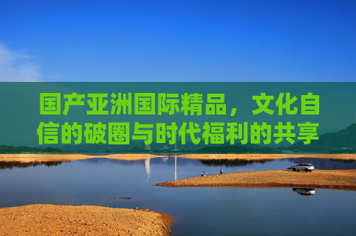 国产亚洲国际精品,文化自信的破圈与时代福利的共享,国产亚洲国际精品,文化自信破圈与时代福利共享