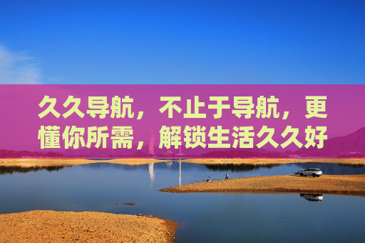 久久导航,不止于导航,更懂你所需,解锁生活久久好礼,久久导航,不止导航,更懂你所需,解锁生活好礼