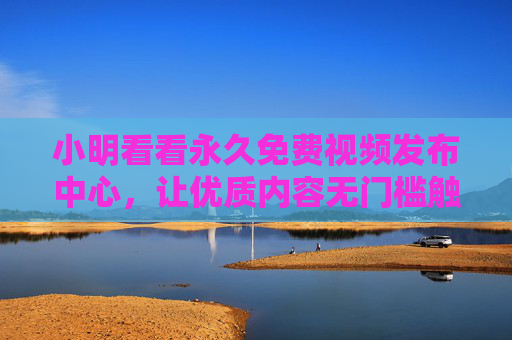 小明看看永久免费视频发布中心,让优质内容无门槛触达,共享普惠视听新时代,永久免费视频发布中心,无门槛触达优质内容,共享普惠视听新时代