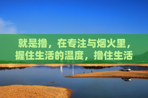 就是撸，在专注与烟火里，握住生活的温度，撸住生活的烟火温度