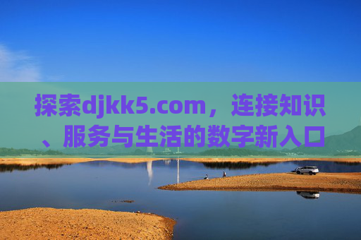 探索djkk5.com,连接知识、服务与生活的数字新入口,djkk5.com,连接知识、服务与生活的数字新入口