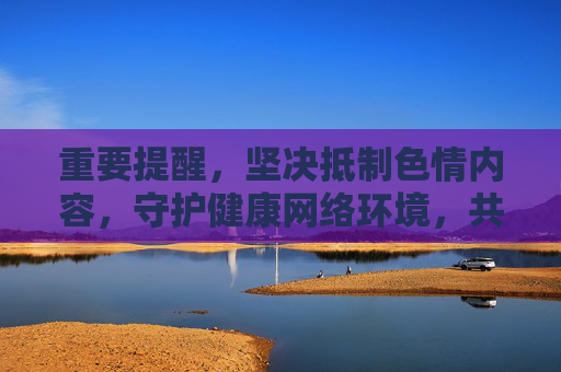 重要提醒,坚决抵制色情内容,守护健康网络环境,共护清朗网络