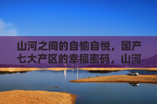 山河之间的自愉自悦,国产七大产区的幸福密码,山河自悦,国产七大产区的幸福密码
