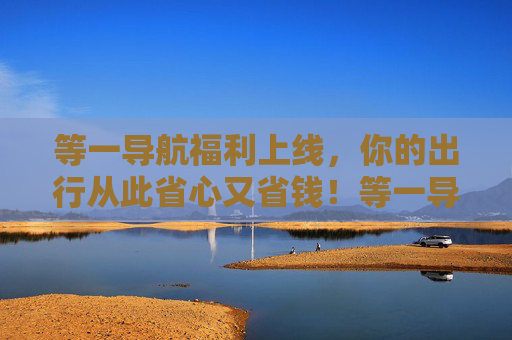 等一导航福利上线,你的出行从此省心又省钱!等一导航福利,出行从此省心省钱