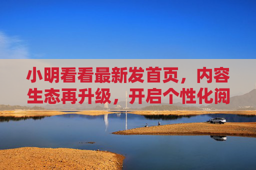 小明看看最新发首页,内容生态再升级,开启个性化阅读新体验,小明看看首页内容生态再升级,开启个性化阅读新体验