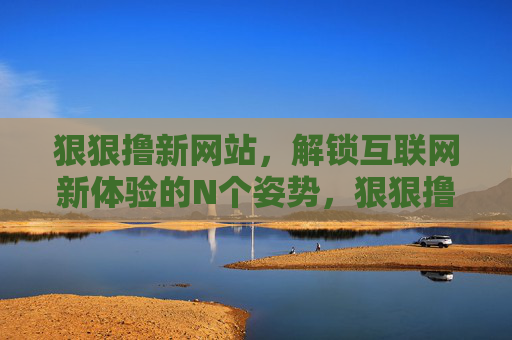 狠狠撸新网站,解锁互联网新体验的N个姿势,狠狠撸新网站,解锁互联网新体验N种姿势