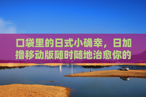 口袋里的日式小确幸,日加撸移动版随时随地治愈你的日常,口袋里的日式小确幸,移动版随时随地治愈日常