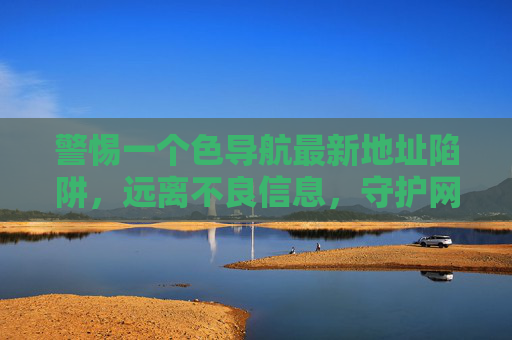 警惕一个色导航最新地址陷阱,远离不良信息,守护网络安全,警惕色导航最新地址陷阱,远离不良信息守护网络安全